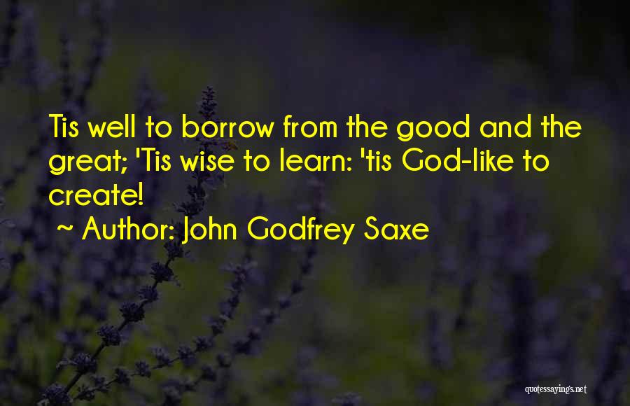 John Godfrey Saxe Quotes: Tis Well To Borrow From The Good And The Great; 'tis Wise To Learn: 'tis God-like To Create!