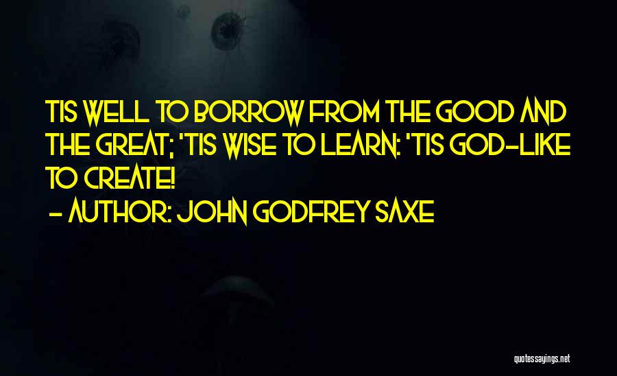 John Godfrey Saxe Quotes: Tis Well To Borrow From The Good And The Great; 'tis Wise To Learn: 'tis God-like To Create!