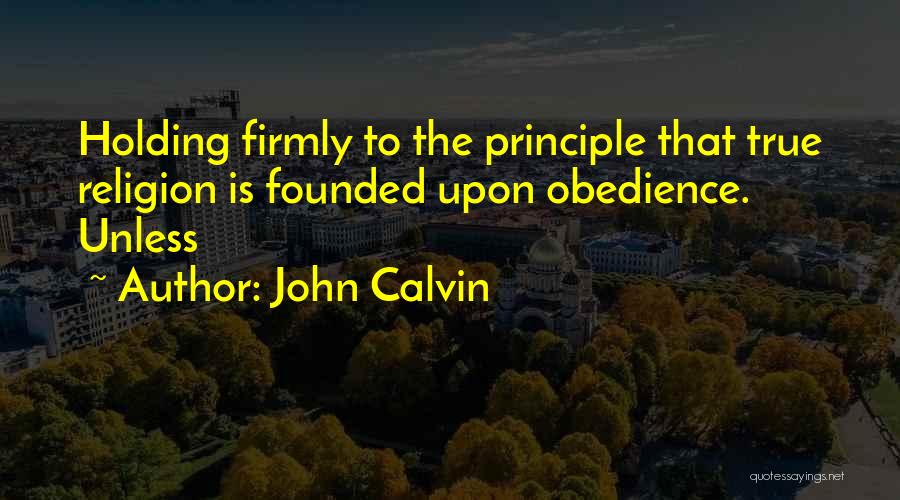 John Calvin Quotes: Holding Firmly To The Principle That True Religion Is Founded Upon Obedience. Unless