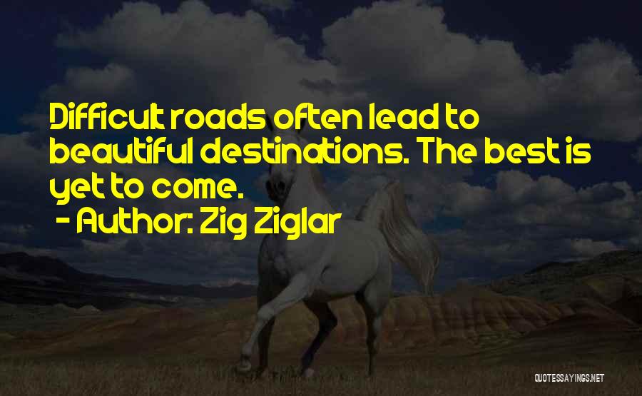 Zig Ziglar Quotes: Difficult Roads Often Lead To Beautiful Destinations. The Best Is Yet To Come.