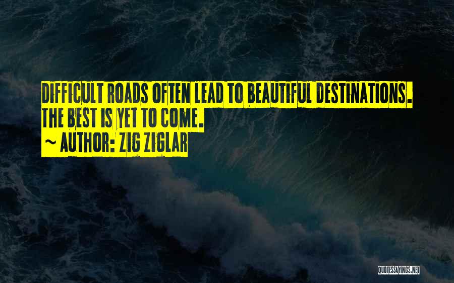Zig Ziglar Quotes: Difficult Roads Often Lead To Beautiful Destinations. The Best Is Yet To Come.