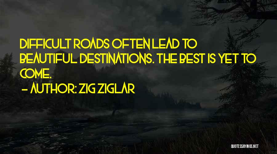 Zig Ziglar Quotes: Difficult Roads Often Lead To Beautiful Destinations. The Best Is Yet To Come.