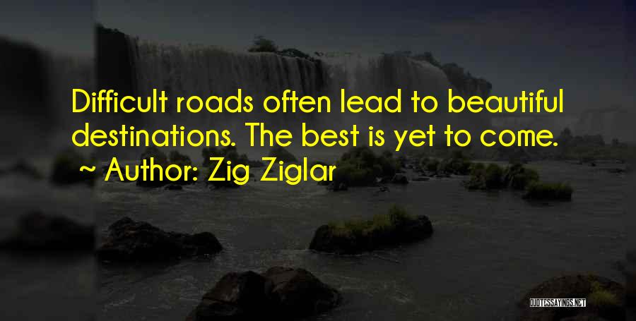 Zig Ziglar Quotes: Difficult Roads Often Lead To Beautiful Destinations. The Best Is Yet To Come.