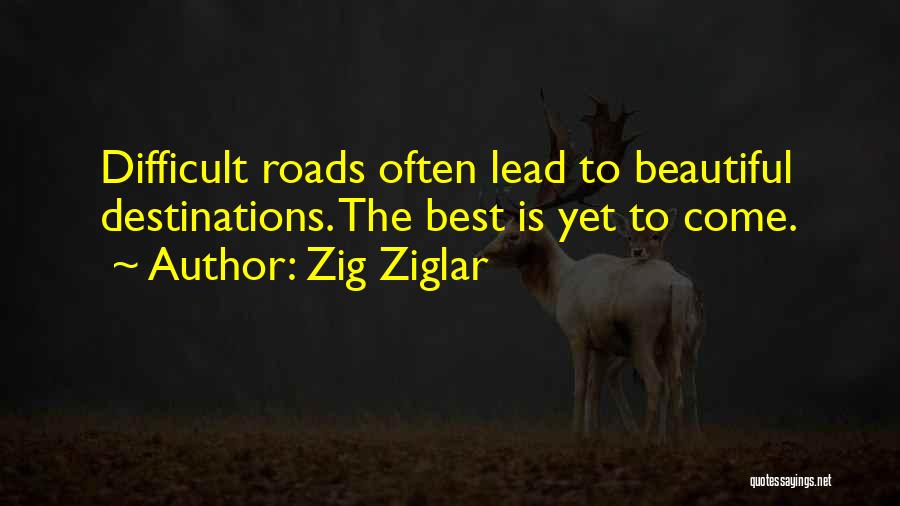 Zig Ziglar Quotes: Difficult Roads Often Lead To Beautiful Destinations. The Best Is Yet To Come.
