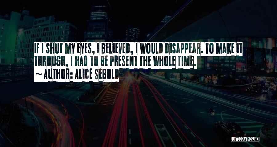 Alice Sebold Quotes: If I Shut My Eyes, I Believed, I Would Disappear. To Make It Through, I Had To Be Present The