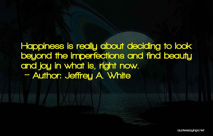 Jeffrey A. White Quotes: Happiness Is Really About Deciding To Look Beyond The Imperfections And Find Beauty And Joy In What Is, Right Now.