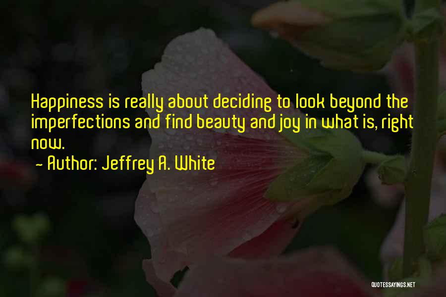 Jeffrey A. White Quotes: Happiness Is Really About Deciding To Look Beyond The Imperfections And Find Beauty And Joy In What Is, Right Now.