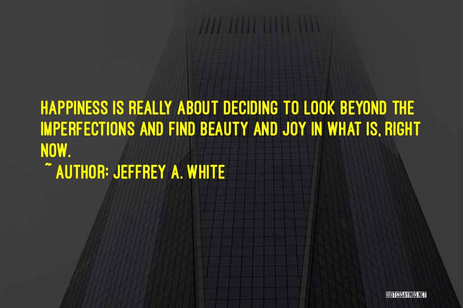 Jeffrey A. White Quotes: Happiness Is Really About Deciding To Look Beyond The Imperfections And Find Beauty And Joy In What Is, Right Now.