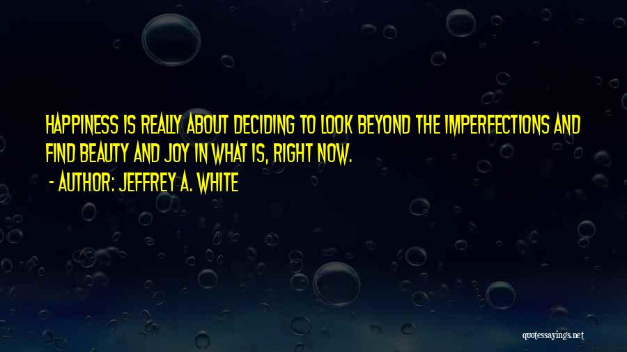 Jeffrey A. White Quotes: Happiness Is Really About Deciding To Look Beyond The Imperfections And Find Beauty And Joy In What Is, Right Now.