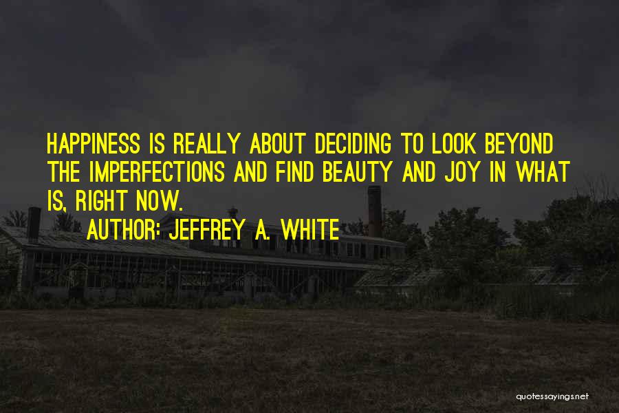 Jeffrey A. White Quotes: Happiness Is Really About Deciding To Look Beyond The Imperfections And Find Beauty And Joy In What Is, Right Now.