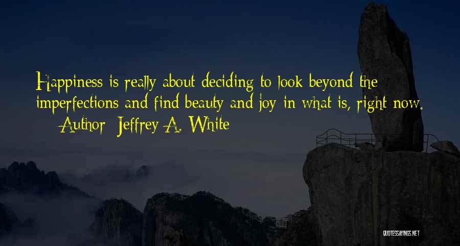 Jeffrey A. White Quotes: Happiness Is Really About Deciding To Look Beyond The Imperfections And Find Beauty And Joy In What Is, Right Now.