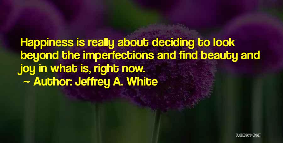 Jeffrey A. White Quotes: Happiness Is Really About Deciding To Look Beyond The Imperfections And Find Beauty And Joy In What Is, Right Now.