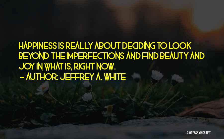 Jeffrey A. White Quotes: Happiness Is Really About Deciding To Look Beyond The Imperfections And Find Beauty And Joy In What Is, Right Now.