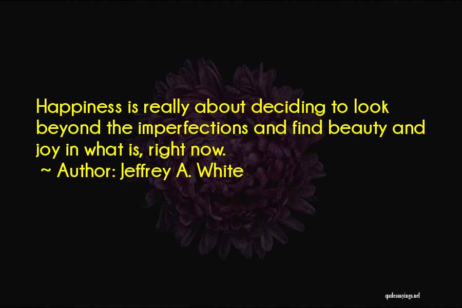 Jeffrey A. White Quotes: Happiness Is Really About Deciding To Look Beyond The Imperfections And Find Beauty And Joy In What Is, Right Now.