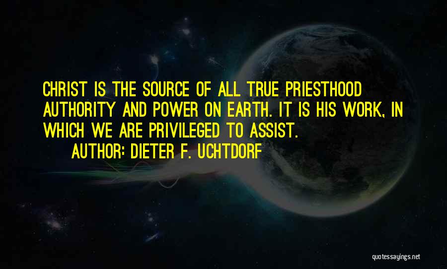 Dieter F. Uchtdorf Quotes: Christ Is The Source Of All True Priesthood Authority And Power On Earth. It Is His Work, In Which We