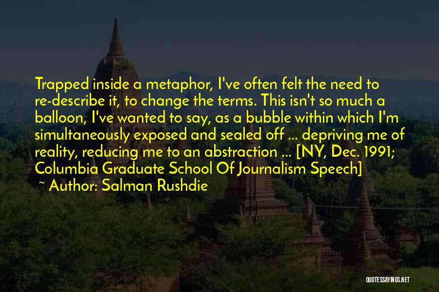 Salman Rushdie Quotes: Trapped Inside A Metaphor, I've Often Felt The Need To Re-describe It, To Change The Terms. This Isn't So Much