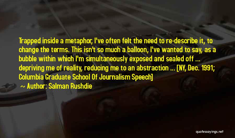 Salman Rushdie Quotes: Trapped Inside A Metaphor, I've Often Felt The Need To Re-describe It, To Change The Terms. This Isn't So Much