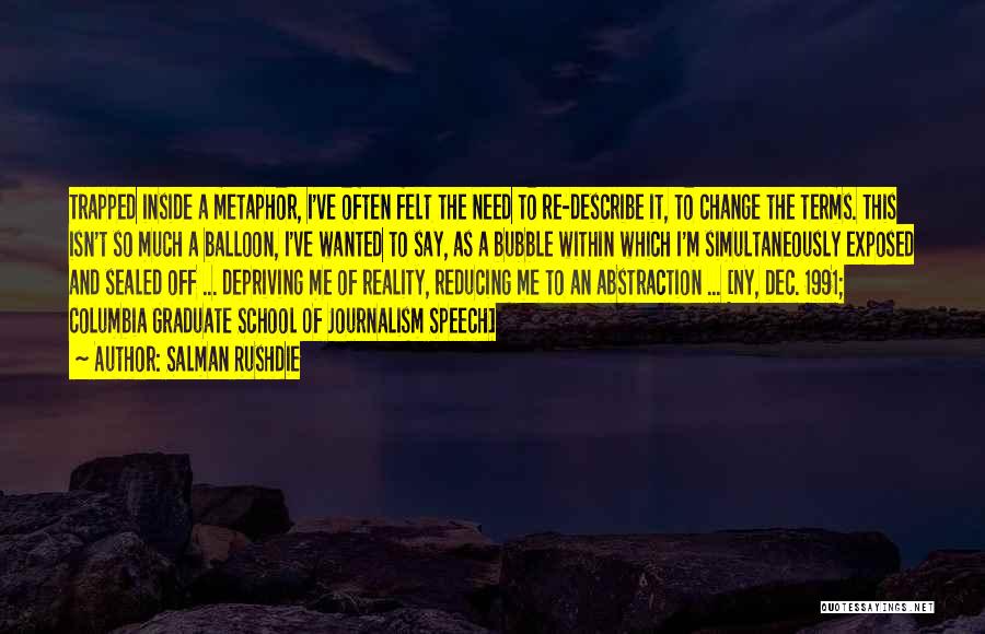 Salman Rushdie Quotes: Trapped Inside A Metaphor, I've Often Felt The Need To Re-describe It, To Change The Terms. This Isn't So Much