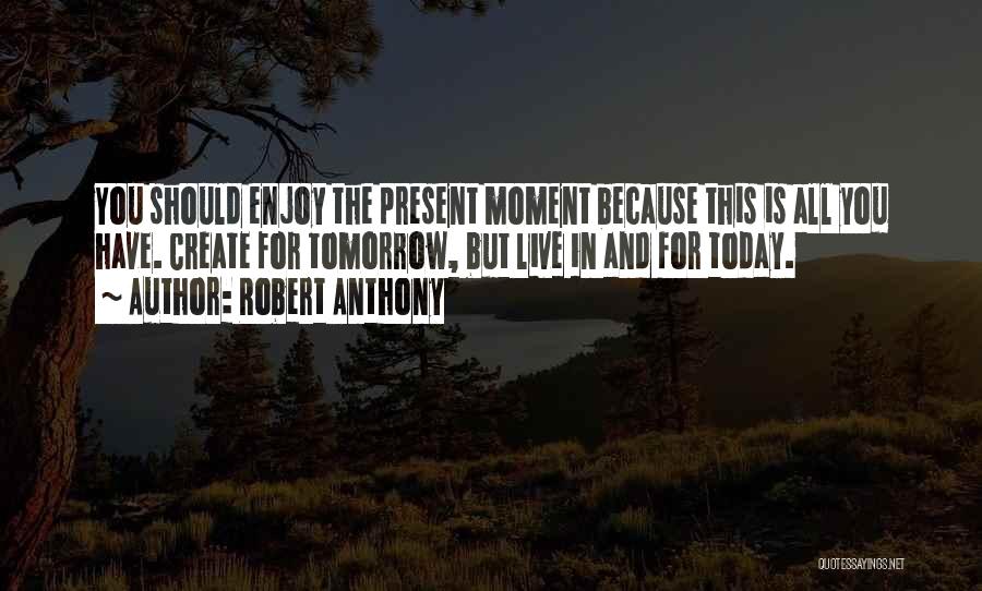 Robert Anthony Quotes: You Should Enjoy The Present Moment Because This Is All You Have. Create For Tomorrow, But Live In And For