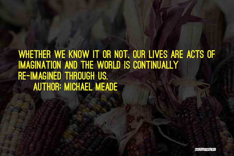 Michael Meade Quotes: Whether We Know It Or Not, Our Lives Are Acts Of Imagination And The World Is Continually Re-imagined Through Us.