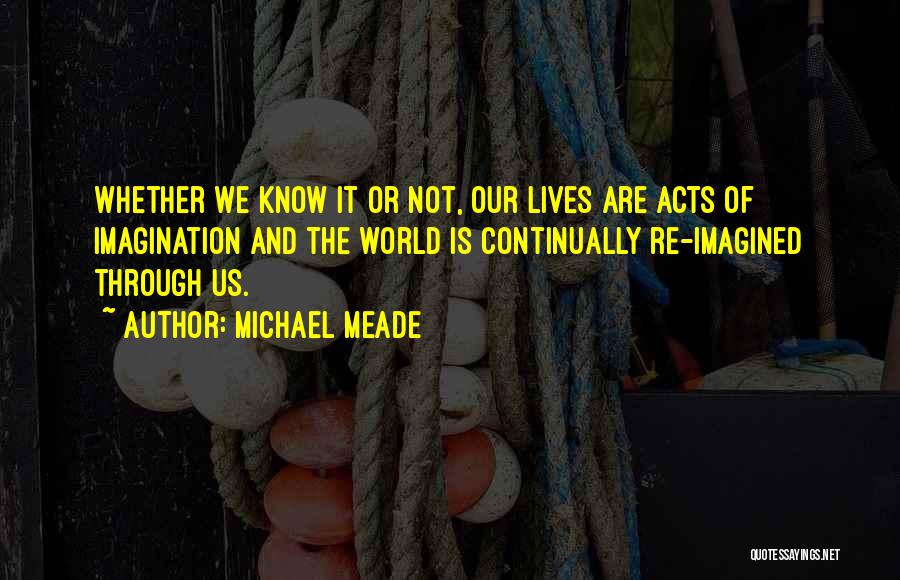 Michael Meade Quotes: Whether We Know It Or Not, Our Lives Are Acts Of Imagination And The World Is Continually Re-imagined Through Us.