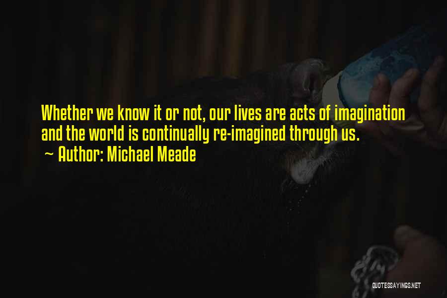 Michael Meade Quotes: Whether We Know It Or Not, Our Lives Are Acts Of Imagination And The World Is Continually Re-imagined Through Us.