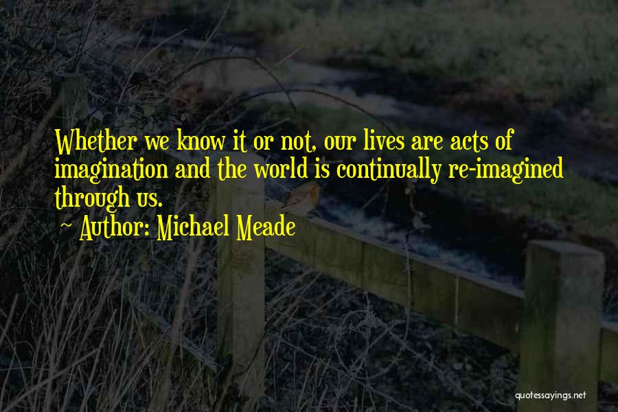 Michael Meade Quotes: Whether We Know It Or Not, Our Lives Are Acts Of Imagination And The World Is Continually Re-imagined Through Us.