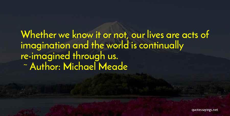 Michael Meade Quotes: Whether We Know It Or Not, Our Lives Are Acts Of Imagination And The World Is Continually Re-imagined Through Us.