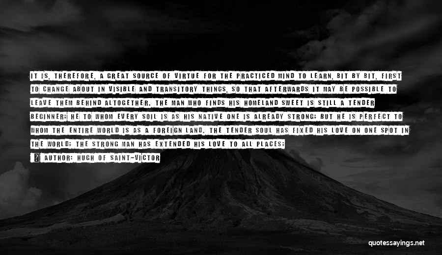 Hugh Of Saint-Victor Quotes: It Is, Therefore, A Great Source Of Virtue For The Practiced Mind To Learn, Bit By Bit, First To Change