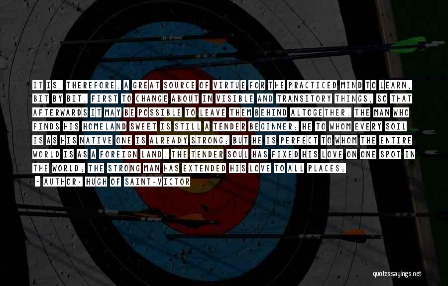 Hugh Of Saint-Victor Quotes: It Is, Therefore, A Great Source Of Virtue For The Practiced Mind To Learn, Bit By Bit, First To Change