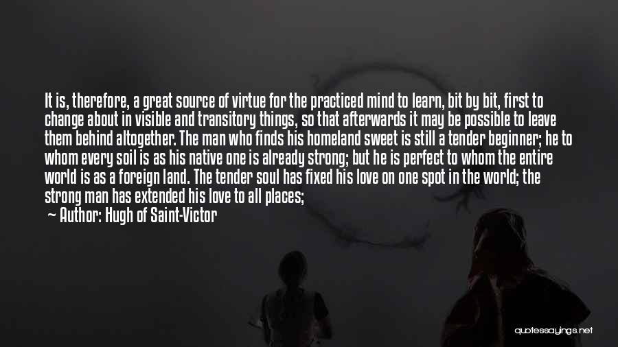 Hugh Of Saint-Victor Quotes: It Is, Therefore, A Great Source Of Virtue For The Practiced Mind To Learn, Bit By Bit, First To Change