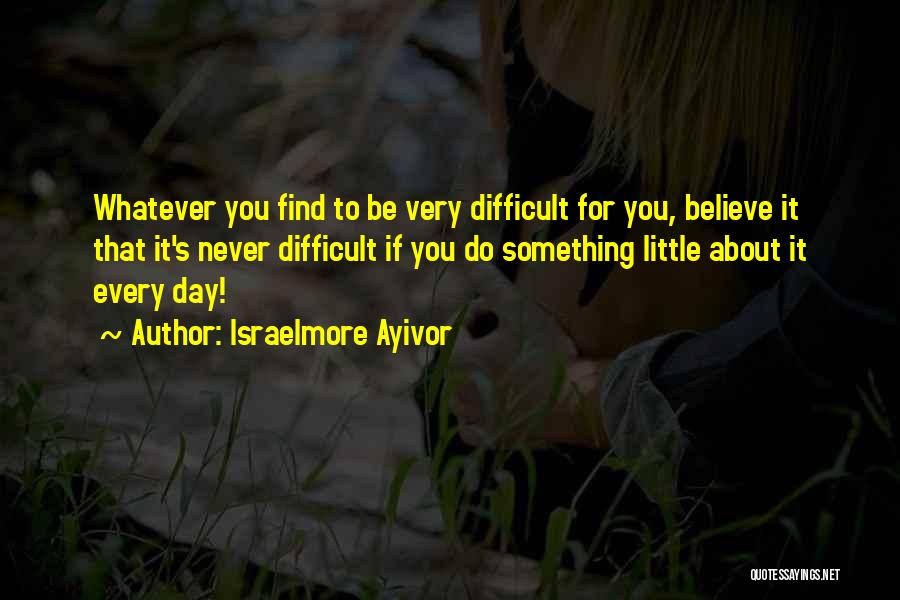 Israelmore Ayivor Quotes: Whatever You Find To Be Very Difficult For You, Believe It That It's Never Difficult If You Do Something Little