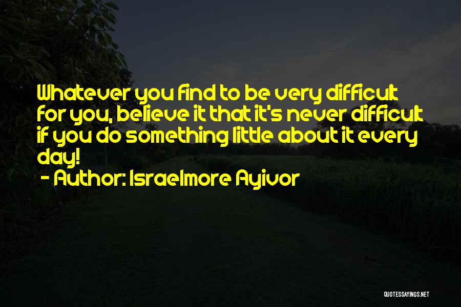 Israelmore Ayivor Quotes: Whatever You Find To Be Very Difficult For You, Believe It That It's Never Difficult If You Do Something Little