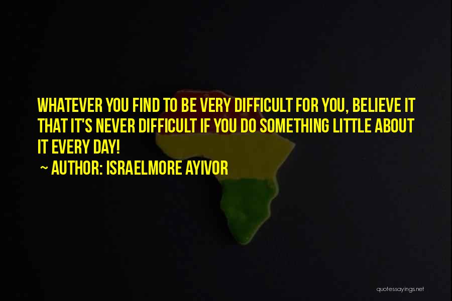 Israelmore Ayivor Quotes: Whatever You Find To Be Very Difficult For You, Believe It That It's Never Difficult If You Do Something Little
