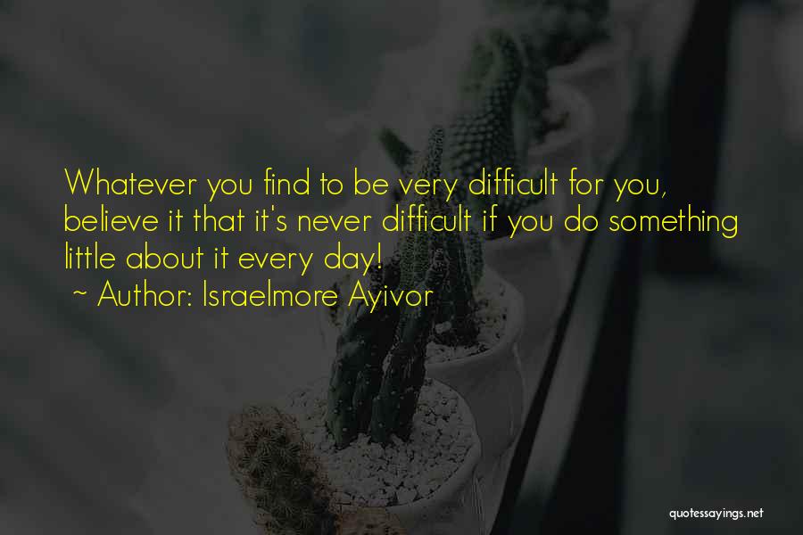Israelmore Ayivor Quotes: Whatever You Find To Be Very Difficult For You, Believe It That It's Never Difficult If You Do Something Little