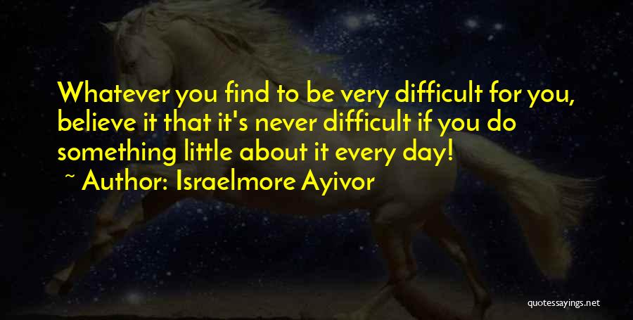 Israelmore Ayivor Quotes: Whatever You Find To Be Very Difficult For You, Believe It That It's Never Difficult If You Do Something Little