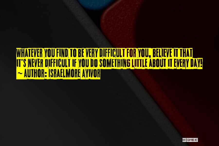 Israelmore Ayivor Quotes: Whatever You Find To Be Very Difficult For You, Believe It That It's Never Difficult If You Do Something Little
