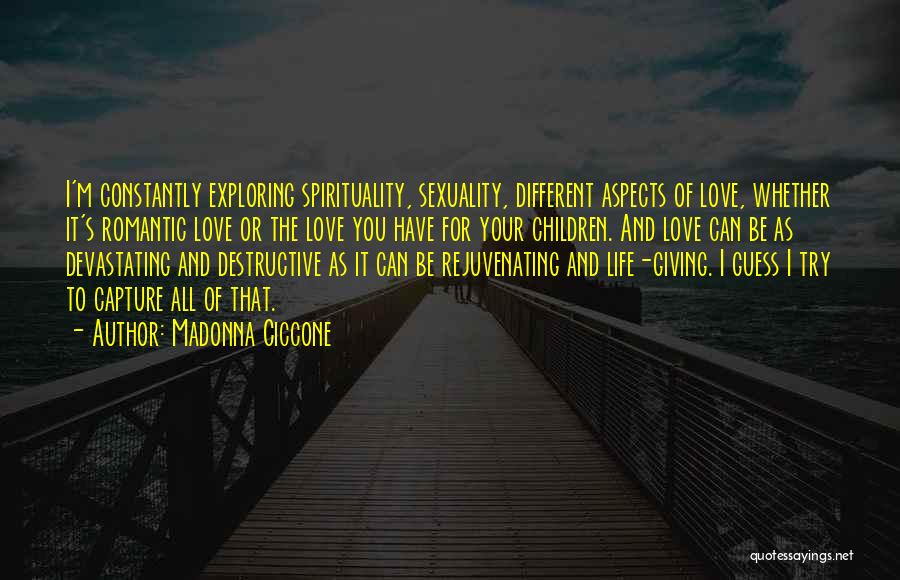 Madonna Ciccone Quotes: I'm Constantly Exploring Spirituality, Sexuality, Different Aspects Of Love, Whether It's Romantic Love Or The Love You Have For Your