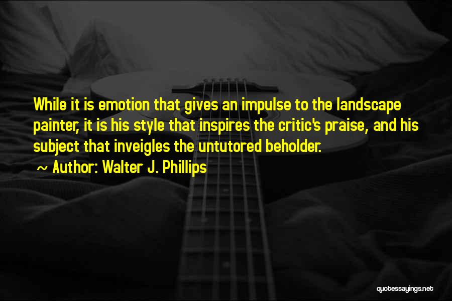 Walter J. Phillips Quotes: While It Is Emotion That Gives An Impulse To The Landscape Painter, It Is His Style That Inspires The Critic's