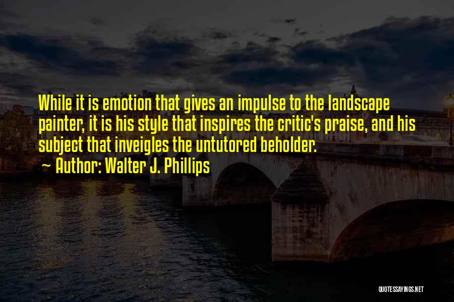 Walter J. Phillips Quotes: While It Is Emotion That Gives An Impulse To The Landscape Painter, It Is His Style That Inspires The Critic's