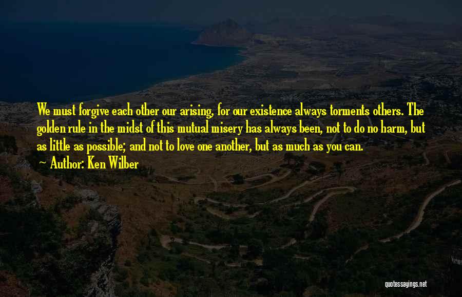 Ken Wilber Quotes: We Must Forgive Each Other Our Arising, For Our Existence Always Torments Others. The Golden Rule In The Midst Of