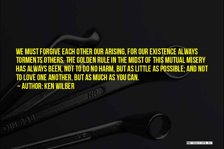 Ken Wilber Quotes: We Must Forgive Each Other Our Arising, For Our Existence Always Torments Others. The Golden Rule In The Midst Of