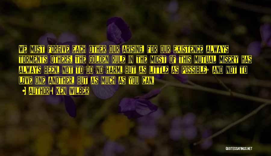 Ken Wilber Quotes: We Must Forgive Each Other Our Arising, For Our Existence Always Torments Others. The Golden Rule In The Midst Of