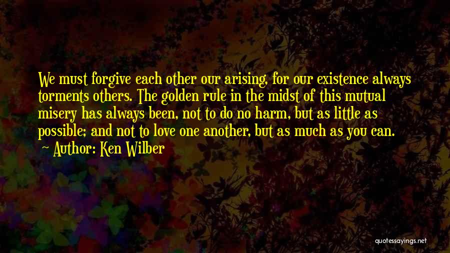 Ken Wilber Quotes: We Must Forgive Each Other Our Arising, For Our Existence Always Torments Others. The Golden Rule In The Midst Of