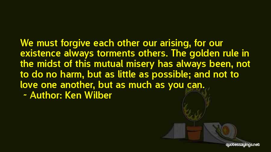 Ken Wilber Quotes: We Must Forgive Each Other Our Arising, For Our Existence Always Torments Others. The Golden Rule In The Midst Of