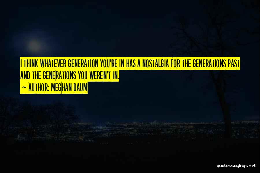 Meghan Daum Quotes: I Think Whatever Generation You're In Has A Nostalgia For The Generations Past And The Generations You Weren't In.