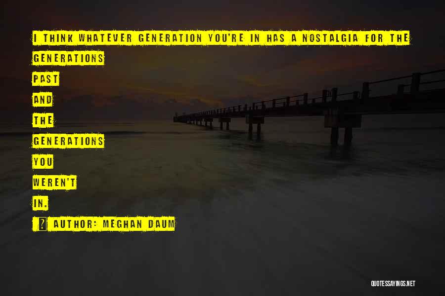 Meghan Daum Quotes: I Think Whatever Generation You're In Has A Nostalgia For The Generations Past And The Generations You Weren't In.