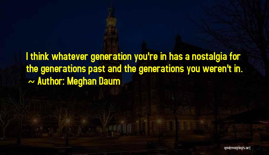 Meghan Daum Quotes: I Think Whatever Generation You're In Has A Nostalgia For The Generations Past And The Generations You Weren't In.
