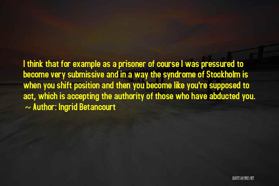 Ingrid Betancourt Quotes: I Think That For Example As A Prisoner Of Course I Was Pressured To Become Very Submissive And In A