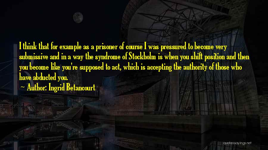 Ingrid Betancourt Quotes: I Think That For Example As A Prisoner Of Course I Was Pressured To Become Very Submissive And In A